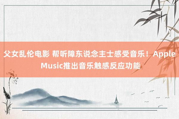 父女乱伦电影 帮听障东说念主士感受音乐！Apple Music推出音乐触感反应功能