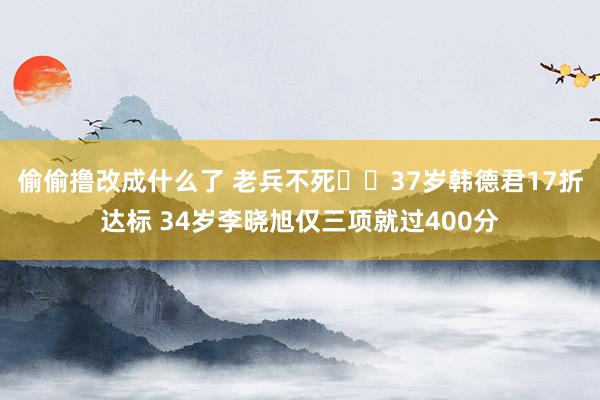 偷偷撸改成什么了 老兵不死✊️37岁韩德君17折达标 34岁李晓旭仅三项就过400分