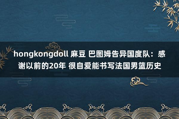 hongkongdoll 麻豆 巴图姆告异国度队：感谢以前的20年 很自爱能书写法国男篮历史