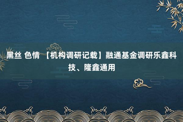 黑丝 色情 【机构调研记载】融通基金调研乐鑫科技、隆鑫通用