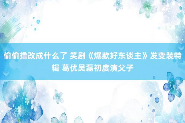 偷偷撸改成什么了 笑剧《爆款好东谈主》发变装特辑 葛优吴磊初度演父子