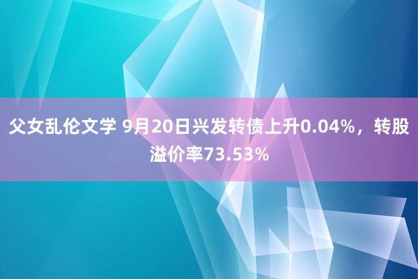 父女乱伦文学 9月20日兴发转债上升0.04%，转股溢价率73.53%