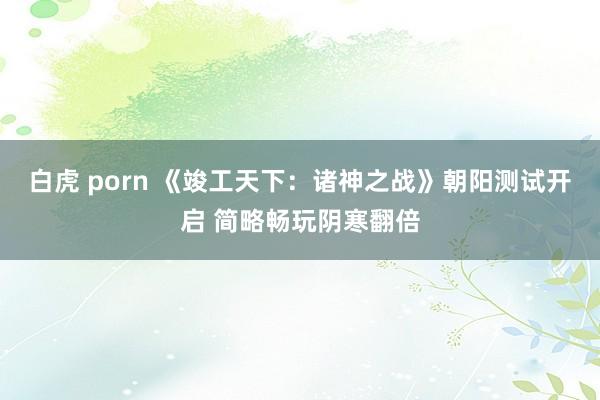 白虎 porn 《竣工天下：诸神之战》朝阳测试开启 简略畅玩阴寒翻倍