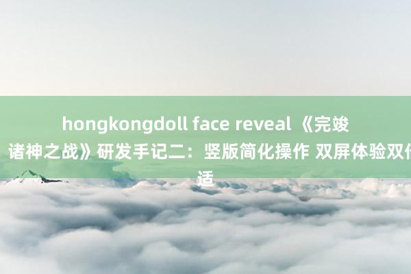 hongkongdoll face reveal 《完竣寰宇：诸神之战》研发手记二：竖版简化操作 双屏体验双倍舒适