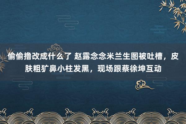 偷偷撸改成什么了 赵露念念米兰生图被吐槽，皮肤粗犷鼻小柱发黑，现场跟蔡徐坤互动