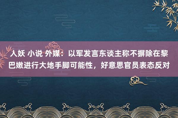 人妖 小说 外媒：以军发言东谈主称不摒除在黎巴嫩进行大地手脚可能性，好意思官员表态反对