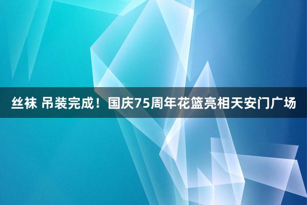 丝袜 吊装完成！国庆75周年花篮亮相天安门广场