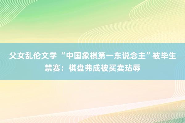 父女乱伦文学 “中国象棋第一东说念主”被毕生禁赛：棋盘弗成被买卖玷辱