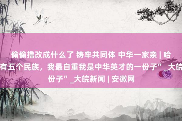 偷偷撸改成什么了 铸牢共同体 中华一家亲 | 哈靖：“我家里有五个民族，我最自重我是中华英才的一份子”_大皖新闻 | 安徽网