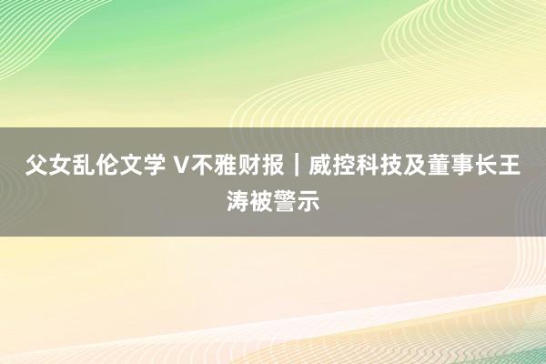 父女乱伦文学 V不雅财报｜威控科技及董事长王涛被警示