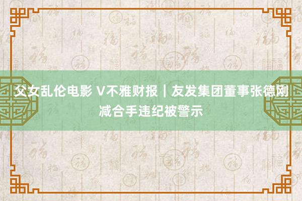 父女乱伦电影 V不雅财报｜友发集团董事张德刚减合手违纪被警示