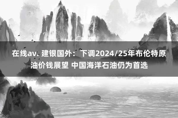 在线av. 建银国外：下调2024/25年布伦特原油价钱展望 中国海洋石油仍为首选