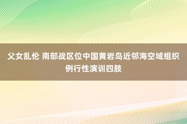 父女乱伦 南部战区位中国黄岩岛近邻海空域组织例行性演训四肢