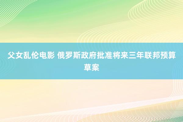 父女乱伦电影 俄罗斯政府批准将来三年联邦预算草案