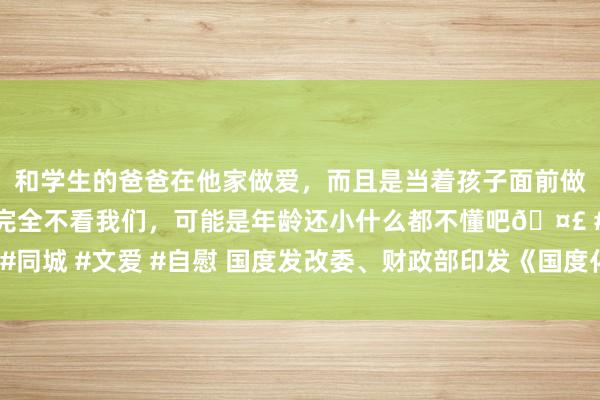 和学生的爸爸在他家做爱，而且是当着孩子面前做爱，太刺激了，孩子完全不看我们，可能是年龄还小什么都不懂吧🤣 #同城 #文爱 #自慰 国度发改委、财政部印发《国度化肥贸易储备处置见解》