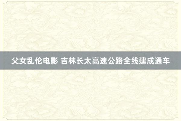 父女乱伦电影 吉林长太高速公路全线建成通车