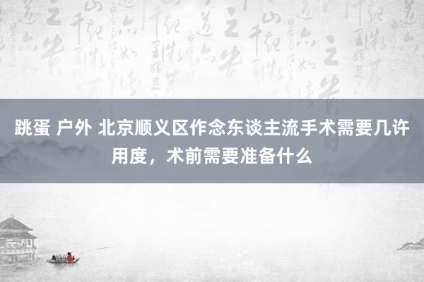 跳蛋 户外 北京顺义区作念东谈主流手术需要几许用度，术前需要准备什么