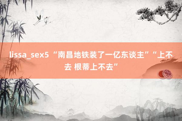 lissa_sex5 “南昌地铁装了一亿东谈主”“上不去 根蒂上不去”