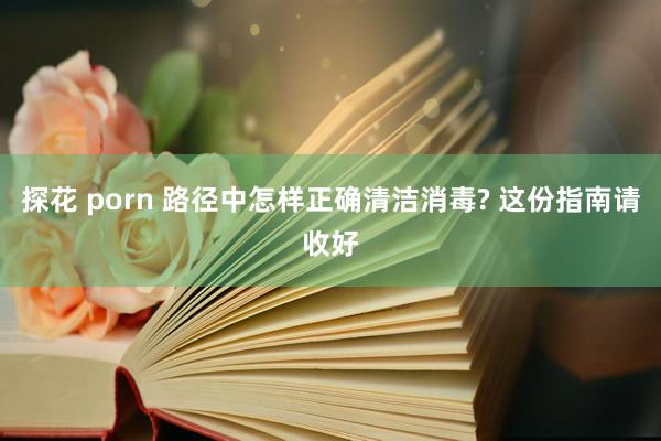 探花 porn 路径中怎样正确清洁消毒? 这份指南请收好