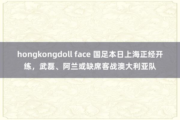 hongkongdoll face 国足本日上海正经开练，武磊、阿兰或缺席客战澳大利亚队