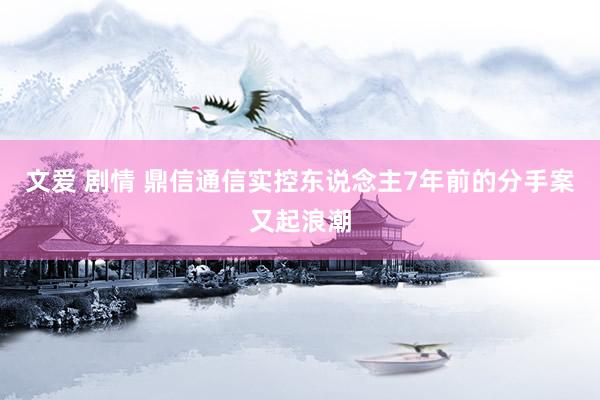 文爱 剧情 鼎信通信实控东说念主7年前的分手案又起浪潮