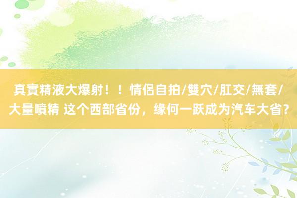 真實精液大爆射！！情侶自拍/雙穴/肛交/無套/大量噴精 这个西部省份，缘何一跃成为汽车大省？