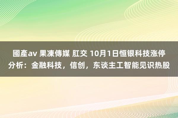 國產av 果凍傳媒 肛交 10月1日恒银科技涨停分析：金融科技，信创，东谈主工智能见识热股