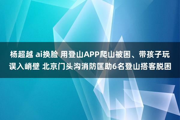 杨超越 ai换脸 用登山APP爬山被困、带孩子玩误入峭壁 北京门头沟消防匡助6名登山搭客脱困