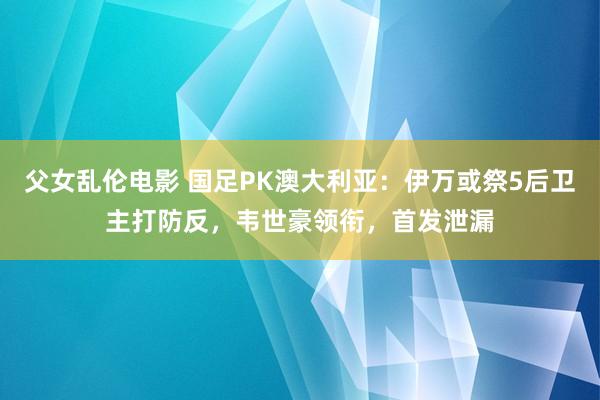 父女乱伦电影 国足PK澳大利亚：伊万或祭5后卫主打防反，韦世豪领衔，首发泄漏