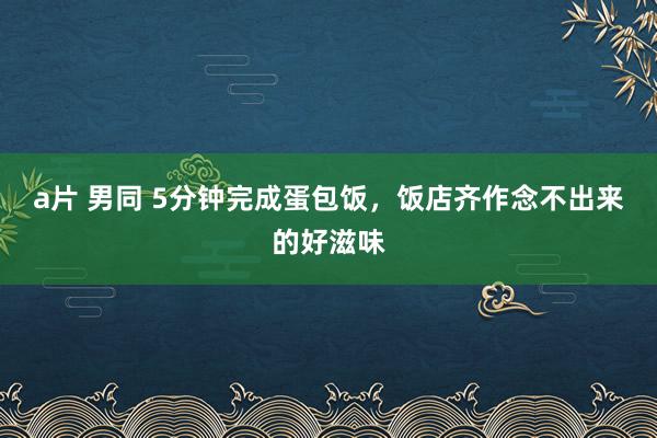 a片 男同 5分钟完成蛋包饭，饭店齐作念不出来的好滋味