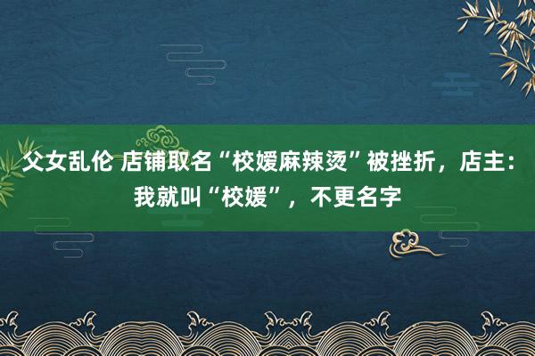 父女乱伦 店铺取名“校嫒麻辣烫”被挫折，店主：我就叫“校媛”，不更名字