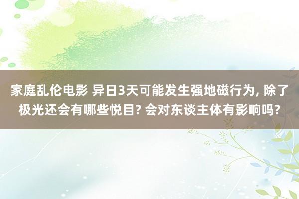 家庭乱伦电影 异日3天可能发生强地磁行为， 除了极光还会有哪些悦目? 会对东谈主体有影响吗?