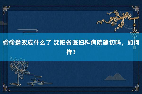 偷偷撸改成什么了 沈阳省医妇科病院确切吗，如何样？