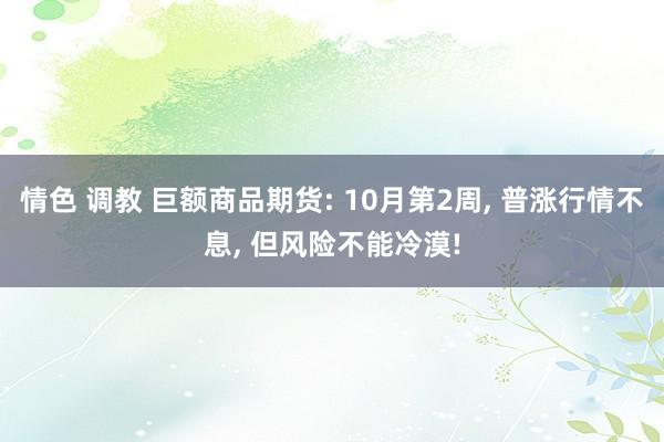 情色 调教 巨额商品期货: 10月第2周， 普涨行情不息， 但风险不能冷漠!