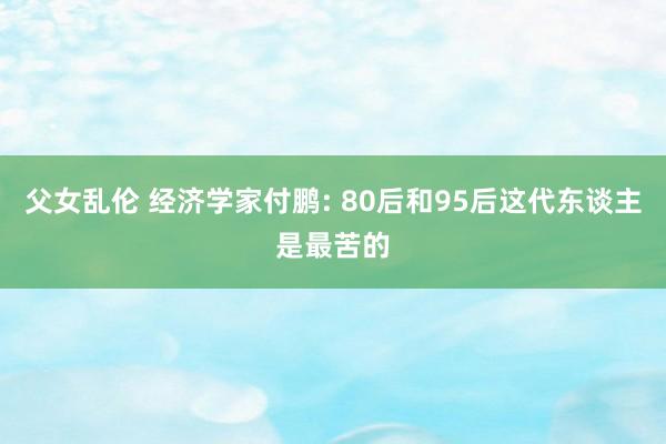 父女乱伦 经济学家付鹏: 80后和95后这代东谈主是最苦的