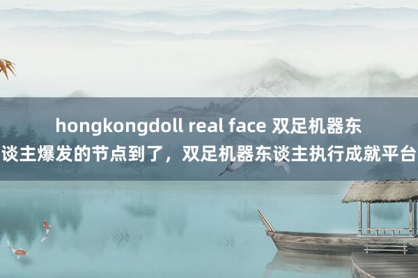 hongkongdoll real face 双足机器东谈主爆发的节点到了，双足机器东谈主执行成就平台