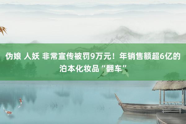 伪娘 人妖 非常宣传被罚9万元！年销售额超6亿的泊本化妆品“翻车”