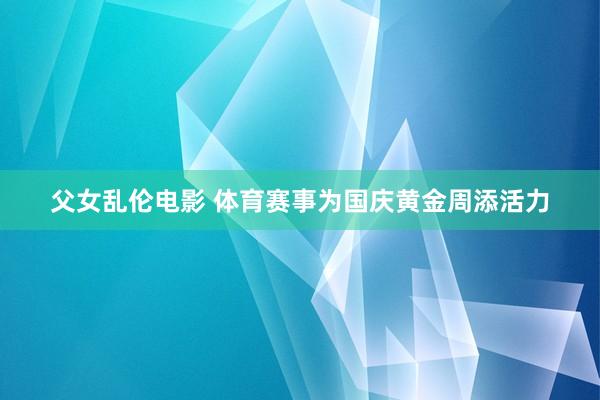 父女乱伦电影 体育赛事为国庆黄金周添活力