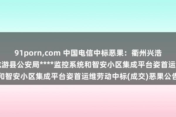 91porn，com 中国电信中标恶果：衢州兴浩工程守护有限公司对于龙游县公安局****监控系统和智安小区集成平台姿首运维劳动中标(成交)恶果公告