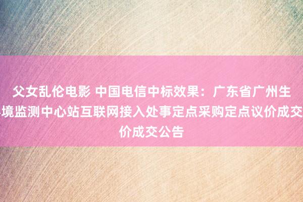 父女乱伦电影 中国电信中标效果：广东省广州生态环境监测中心站互联网接入处事定点采购定点议价成交公告