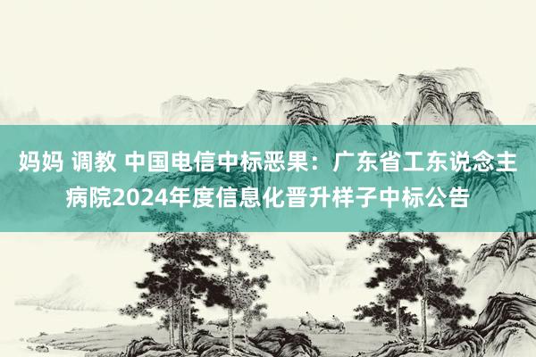 妈妈 调教 中国电信中标恶果：广东省工东说念主病院2024年度信息化晋升样子中标公告