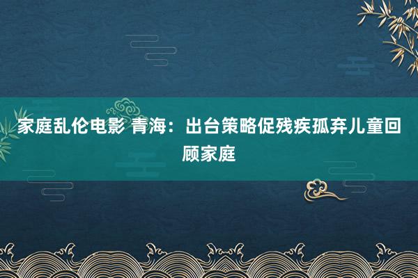 家庭乱伦电影 青海：出台策略促残疾孤弃儿童回顾家庭