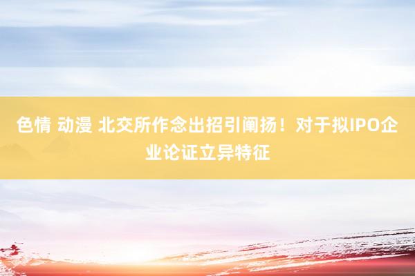 色情 动漫 北交所作念出招引阐扬！对于拟IPO企业论证立异特征