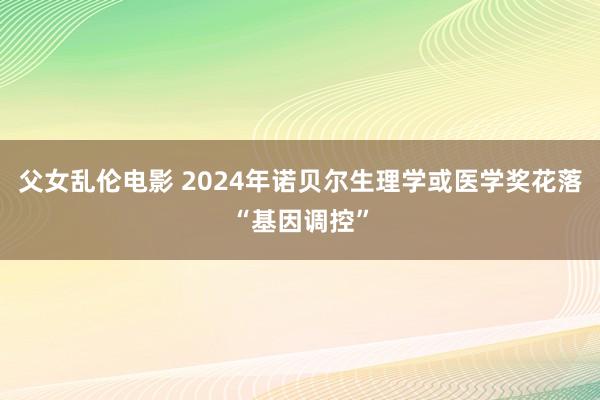 父女乱伦电影 2024年诺贝尔生理学或医学奖花落“基因调控”