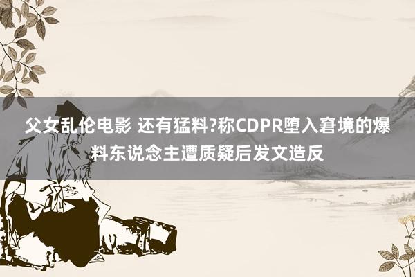 父女乱伦电影 还有猛料?称CDPR堕入窘境的爆料东说念主遭质疑后发文造反