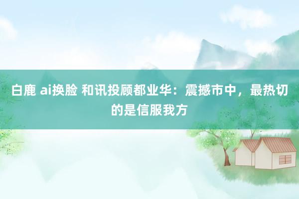 白鹿 ai换脸 和讯投顾都业华：震撼市中，最热切的是信服我方