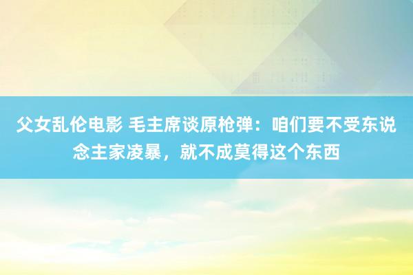 父女乱伦电影 毛主席谈原枪弹：咱们要不受东说念主家凌暴，就不成莫得这个东西