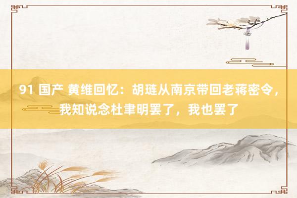 91 国产 黄维回忆：胡琏从南京带回老蒋密令，我知说念杜聿明罢了，我也罢了