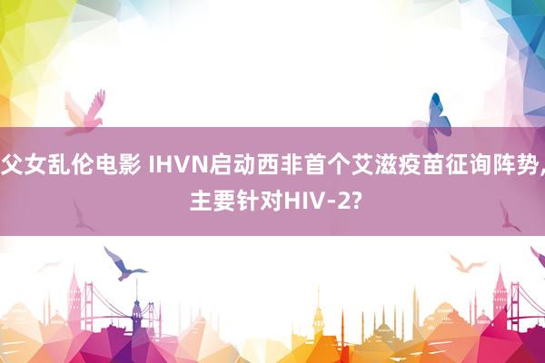 父女乱伦电影 IHVN启动西非首个艾滋疫苗征询阵势， 主要针对HIV-2?