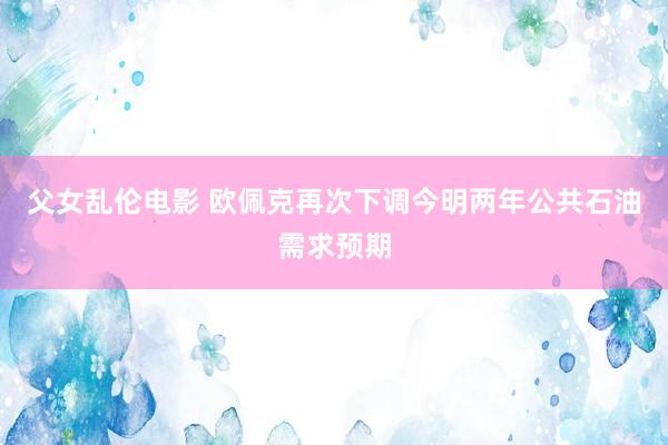 父女乱伦电影 欧佩克再次下调今明两年公共石油需求预期